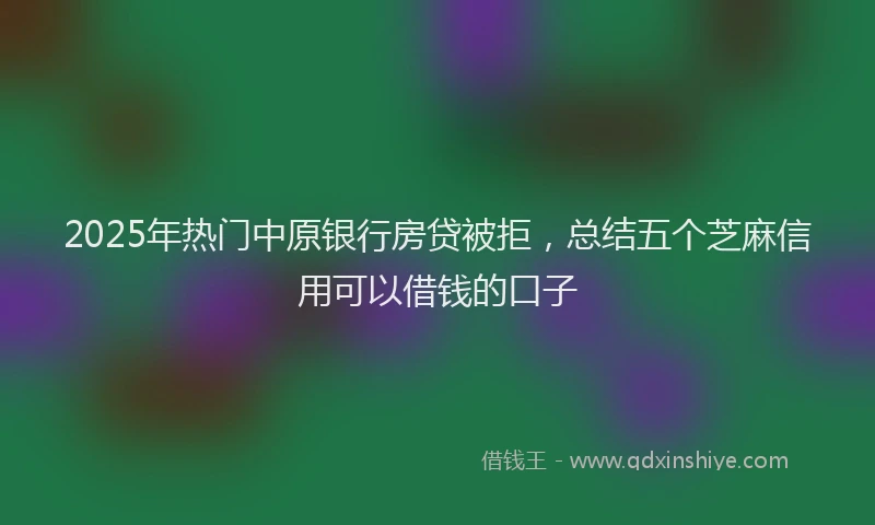 2025年热门中原银行房贷被拒，总结五个芝麻信用可以借钱的口子