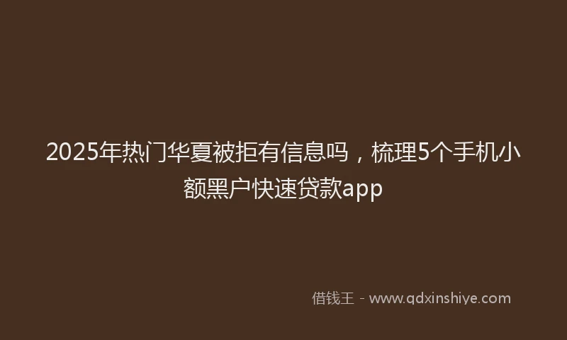 2025年热门华夏被拒有信息吗，梳理5个手机小额黑户快速贷款app