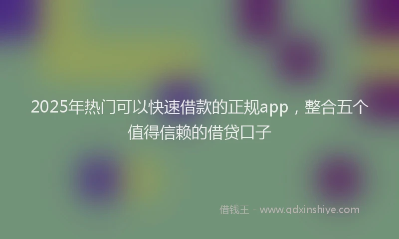 2025年热门可以快速借款的正规app，整合五个值得信赖的借贷口子