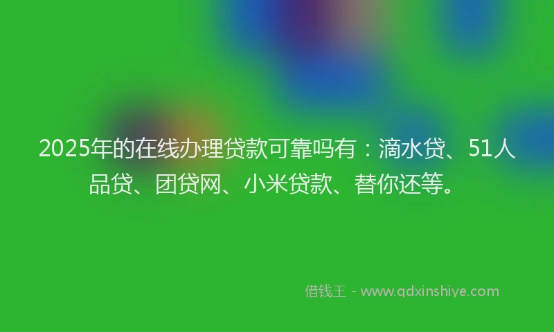 2025年的在线办理贷款可靠吗有：滴水贷、51人品贷、团贷网、小米贷款、替你还等。