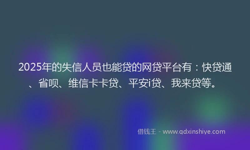 2025年的失信人员也能贷的网贷平台有：快贷通、省呗、维信卡卡贷、平安i贷、我来贷等。