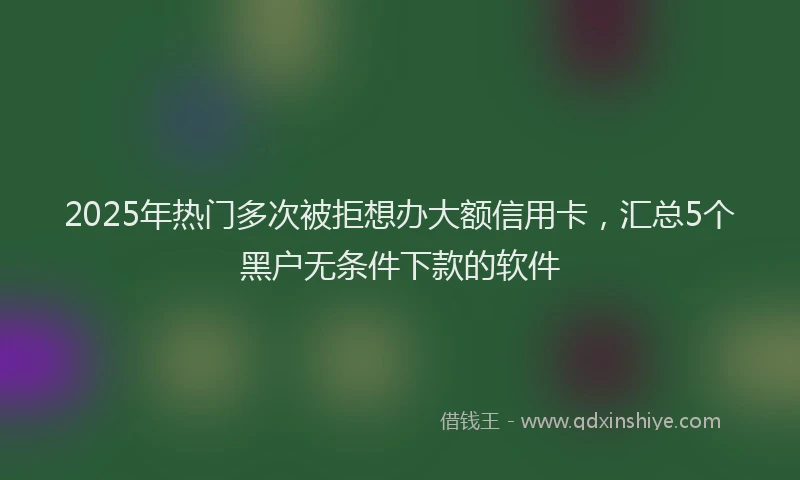 2025年热门多次被拒想办大额信用卡，汇总5个黑户无条件下款的软件
