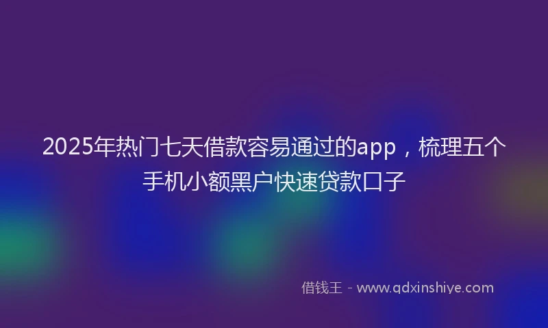 2025年热门七天借款容易通过的app，梳理五个手机小额黑户快速贷款口子