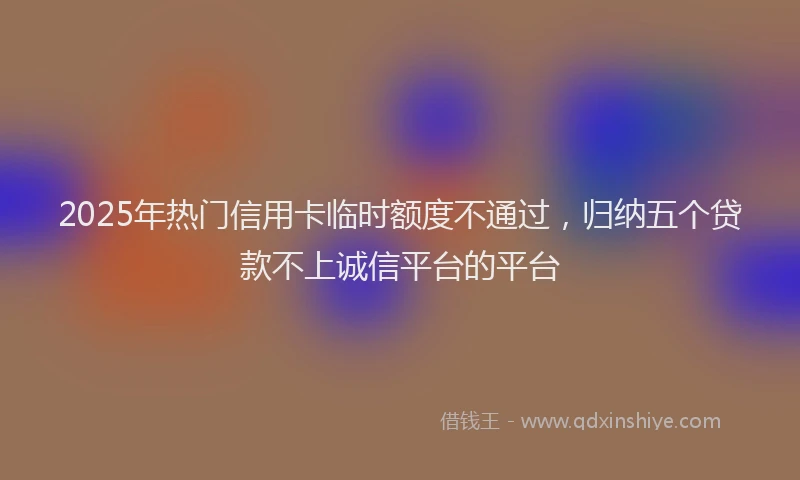 2025年热门信用卡临时额度不通过，归纳五个贷款不上诚信平台的平台