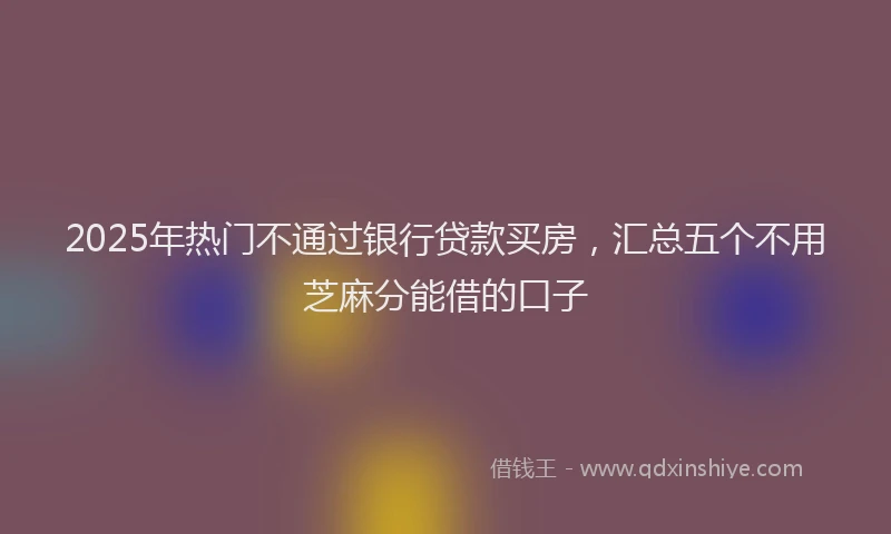 2025年热门不通过银行贷款买房，汇总五个不用芝麻分能借的口子