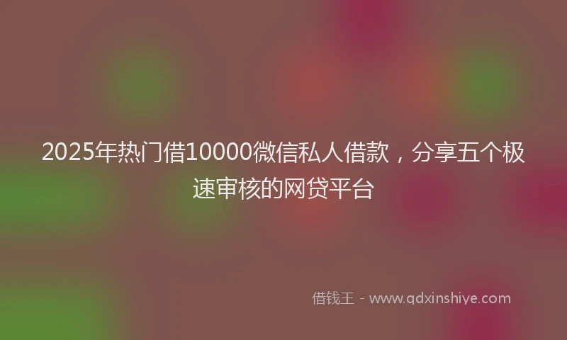 2025年热门借10000微信私人借款，分享五个极速审核的网贷平台