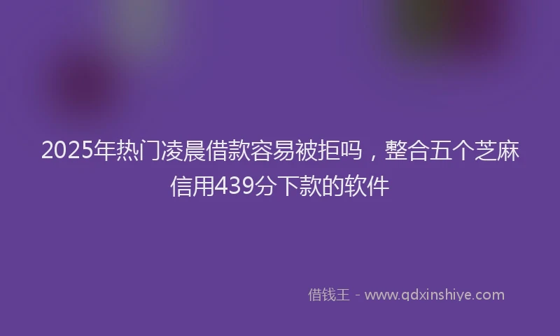 2025年热门凌晨借款容易被拒吗，整合五个芝麻信用439分下款的软件