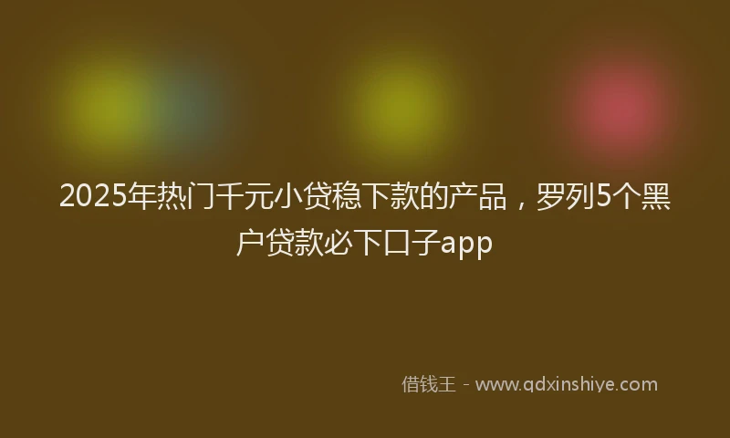 2025年热门千元小贷稳下款的产品，罗列5个黑户贷款必下口子app
