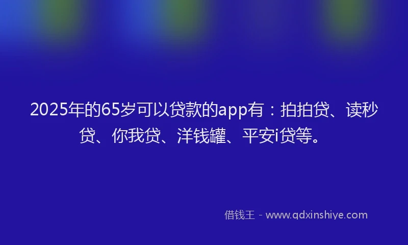2025年的65岁可以贷款的app有：拍拍贷、读秒贷、你我贷、洋钱罐、平安i贷等。
