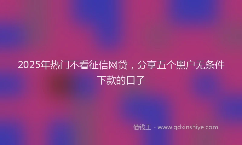 2025年热门不看征信网贷，分享五个黑户无条件下款的口子