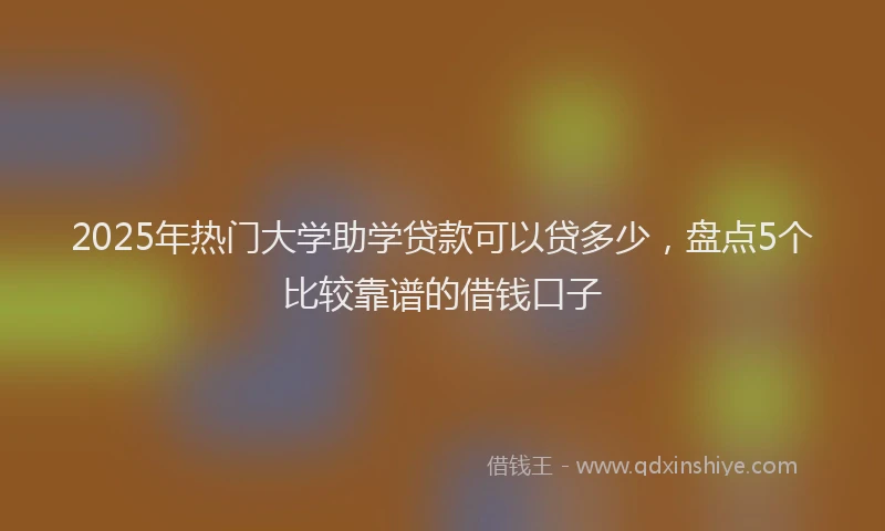 2025年热门大学助学贷款可以贷多少，盘点5个比较靠谱的借钱口子