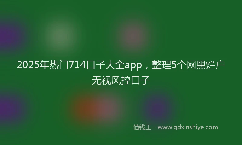 2025年热门714口子大全app，整理5个网黑烂户无视风控口子