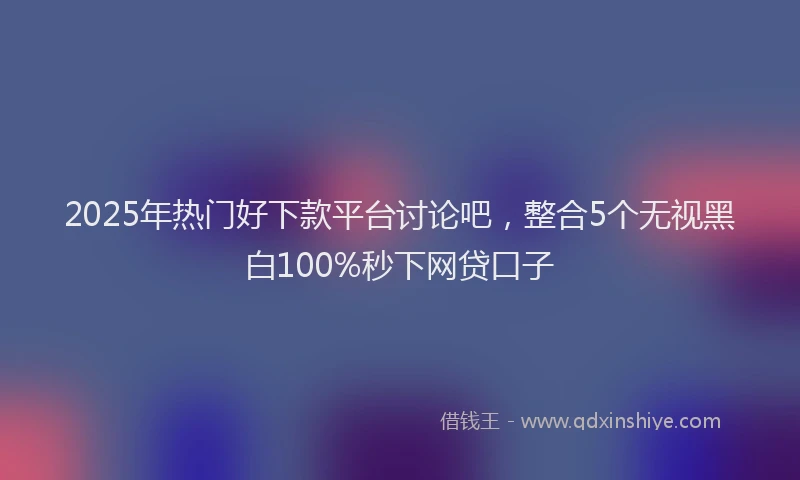 2025年热门好下款平台讨论吧，整合5个无视黑白100%秒下网贷口子
