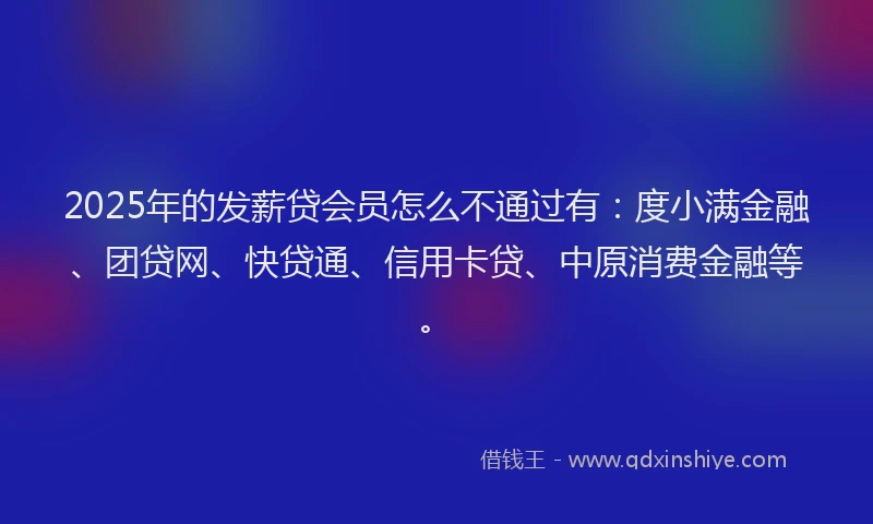 2025年的发薪贷会员怎么不通过有：度小满金融、团贷网、快贷通、信用卡贷、中原消费金融等。