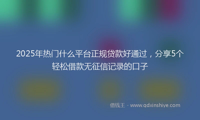 2025年热门什么平台正规贷款好通过，分享5个轻松借款无征信记录的口子