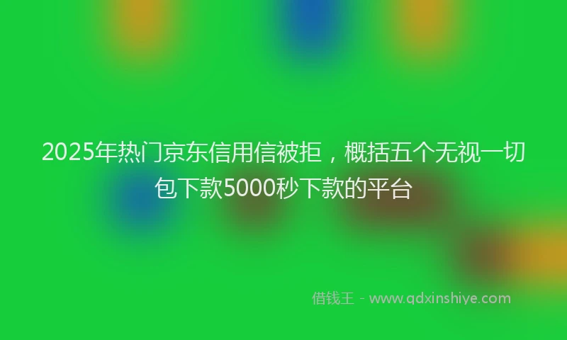 2025年热门京东信用信被拒，概括五个无视一切包下款5000秒下款的平台