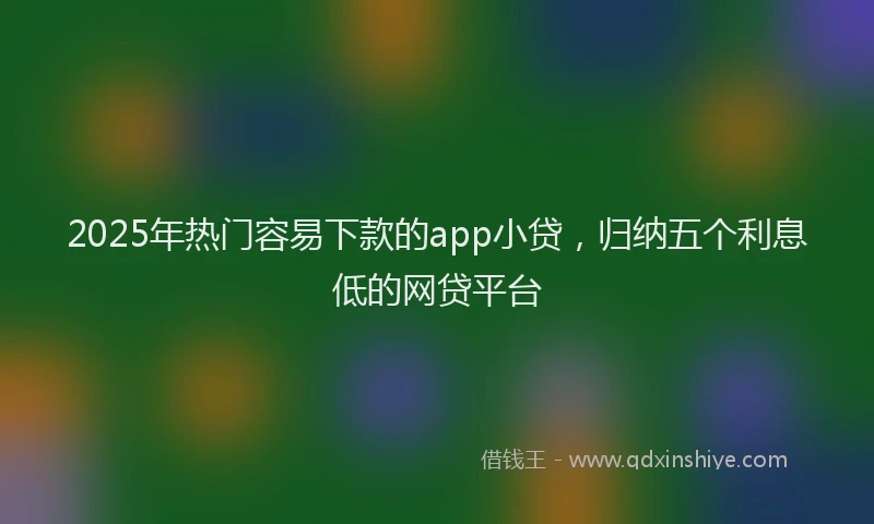 2025年热门容易下款的app小贷，归纳五个利息低的网贷平台