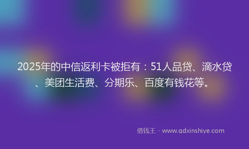 2025年的中信返利卡被拒有：51人品贷、滴水贷、美团生活费、分期乐、百度有钱花等。
