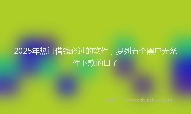 2025年热门借钱必过的软件，罗列五个黑户无条件下款的口子