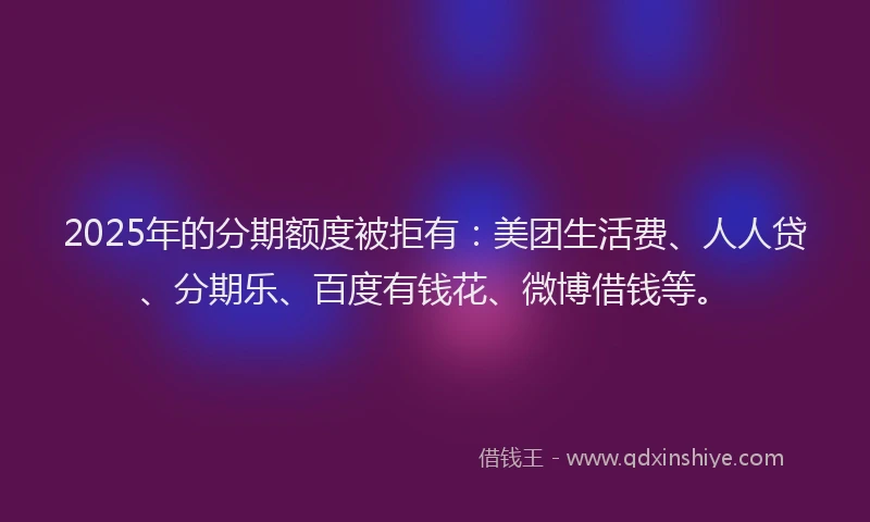 2025年的分期额度被拒有：美团生活费、人人贷、分期乐、百度有钱花、微博借钱等。