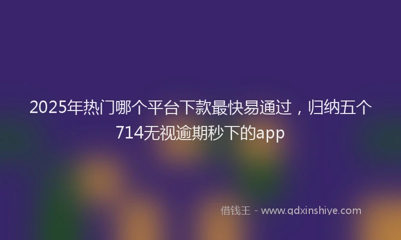 2025年热门哪个平台下款最快易通过，归纳五个714无视逾期秒下的app
