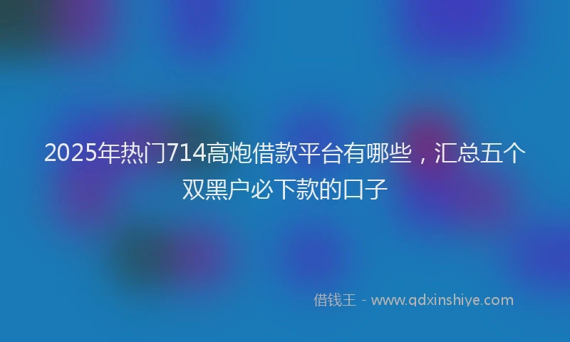 2025年热门714高炮借款平台有哪些，汇总五个双黑户必下款的口子
