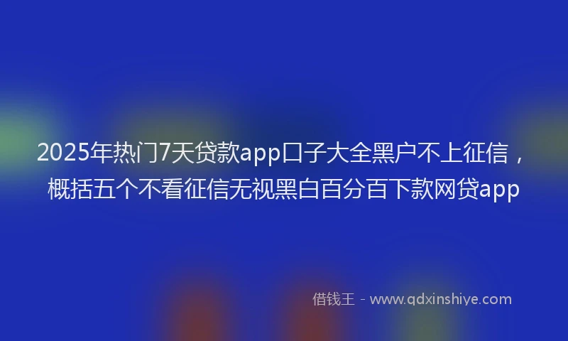 2025年热门7天贷款app口子大全黑户不上征信，概括五个不看征信无视黑白百分百下款网贷app