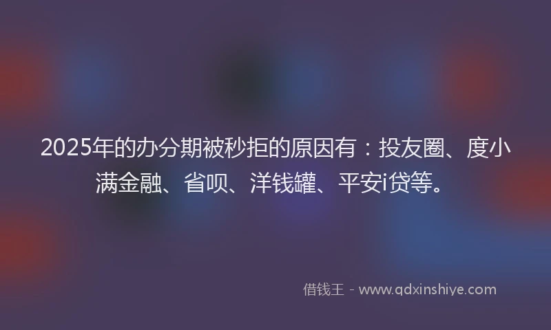2025年的办分期被秒拒的原因有：投友圈、度小满金融、省呗、洋钱罐、平安i贷等。