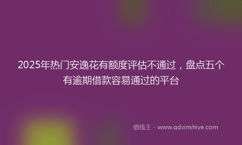 2025年热门安逸花有额度评估不通过，盘点五个有逾期借款容易通过的平台