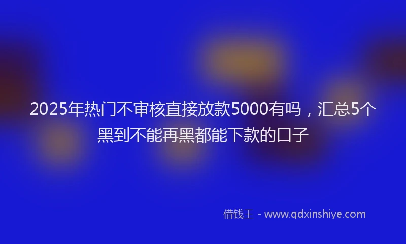 2025年热门不审核直接放款5000有吗，汇总5个黑到不能再黑都能下款的口子
