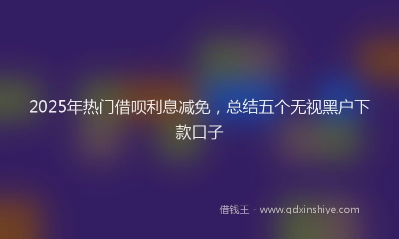 2025年热门借呗利息减免，总结五个无视黑户下款口子