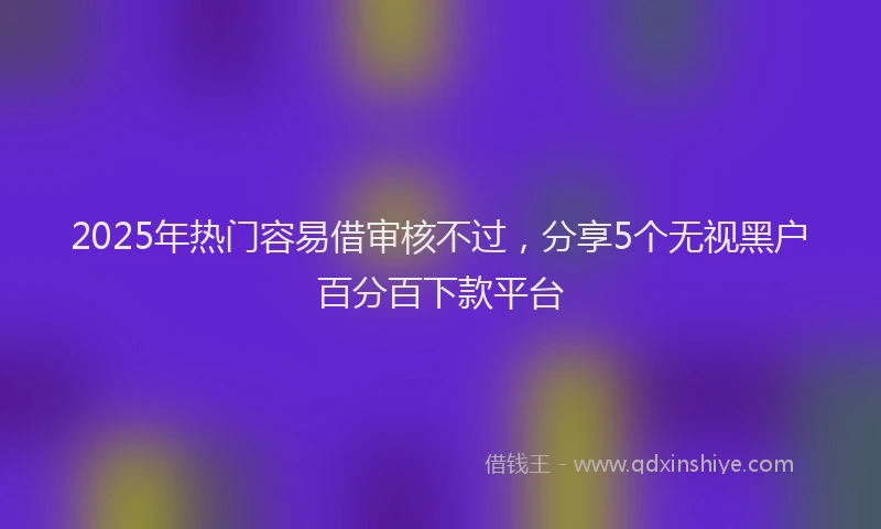 2025年热门容易借审核不过，分享5个无视黑户百分百下款平台