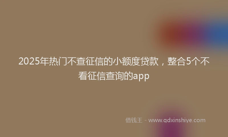 2025年热门不查征信的小额度贷款，整合5个不看征信查询的app