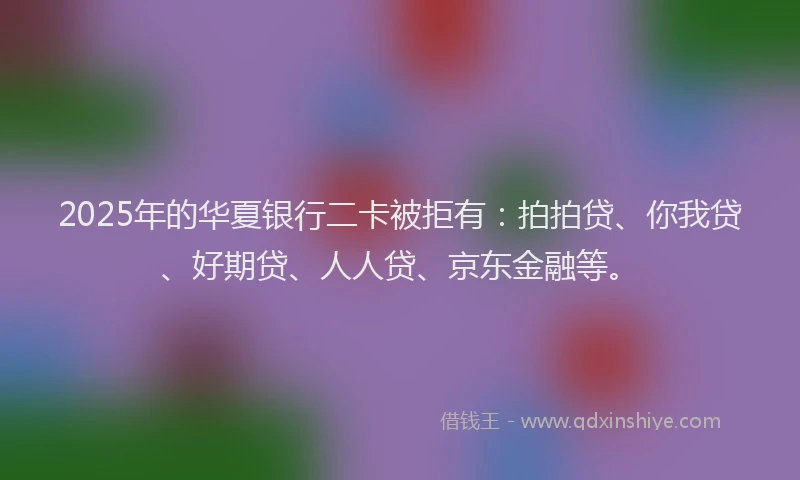 2025年的华夏银行二卡被拒有：拍拍贷、你我贷、好期贷、人人贷、京东金融等。