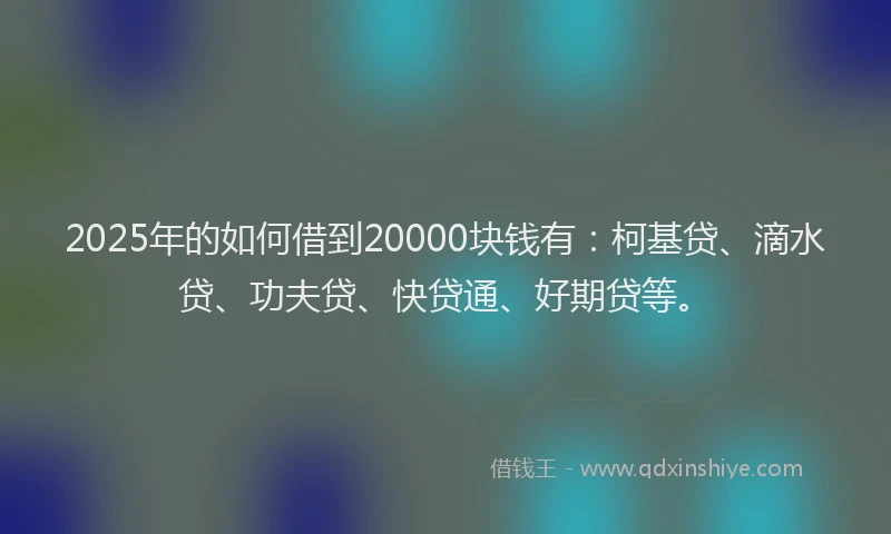 2025年的如何借到20000块钱有：柯基贷、滴水贷、功夫贷、快贷通、好期贷等。