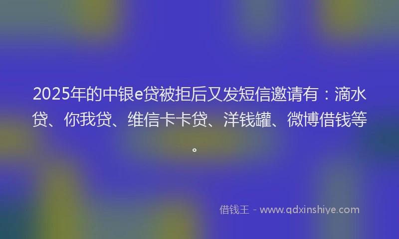 2025年的中银e贷被拒后又发短信邀请有：滴水贷、你我贷、维信卡卡贷、洋钱罐、微博借钱等。