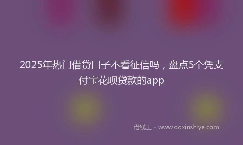 2025年热门借贷口子不看征信吗，盘点5个凭支付宝花呗贷款的app