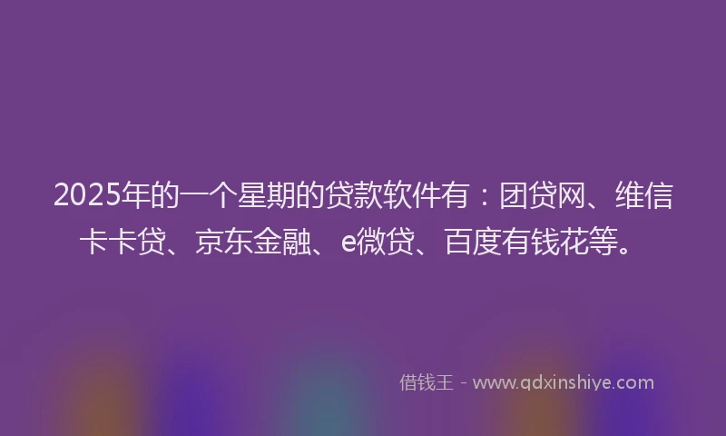 2025年的一个星期的贷款软件有：团贷网、维信卡卡贷、京东金融、e微贷、百度有钱花等。