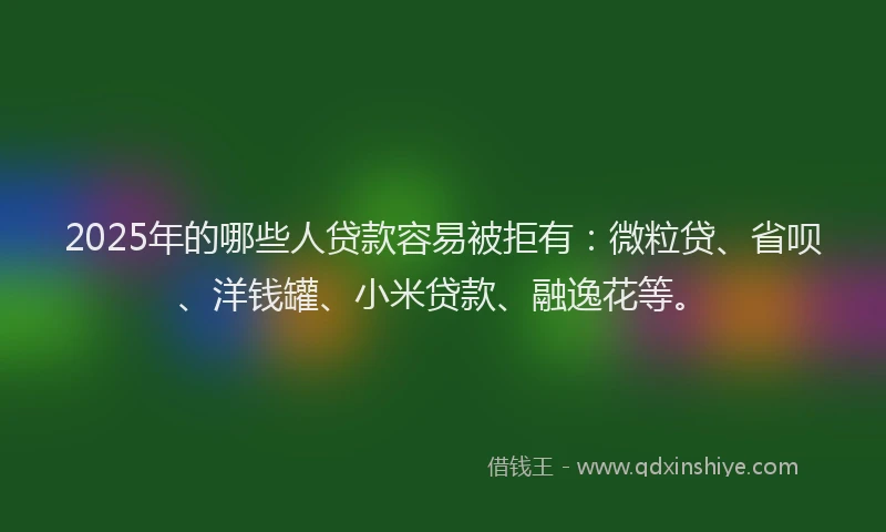 2025年的哪些人贷款容易被拒有：微粒贷、省呗、洋钱罐、小米贷款、融逸花等。