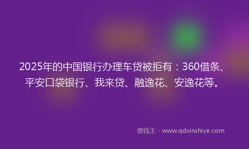 2025年的中国银行办理车贷被拒有：360借条、平安口袋银行、我来贷、融逸花、安逸花等。