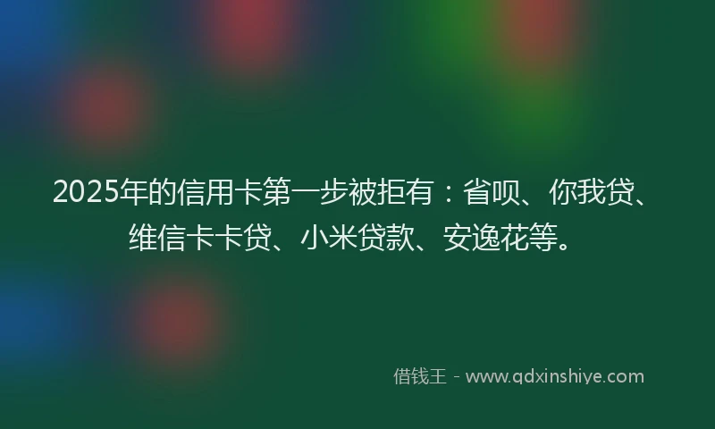 2025年的信用卡第一步被拒有：省呗、你我贷、维信卡卡贷、小米贷款、安逸花等。
