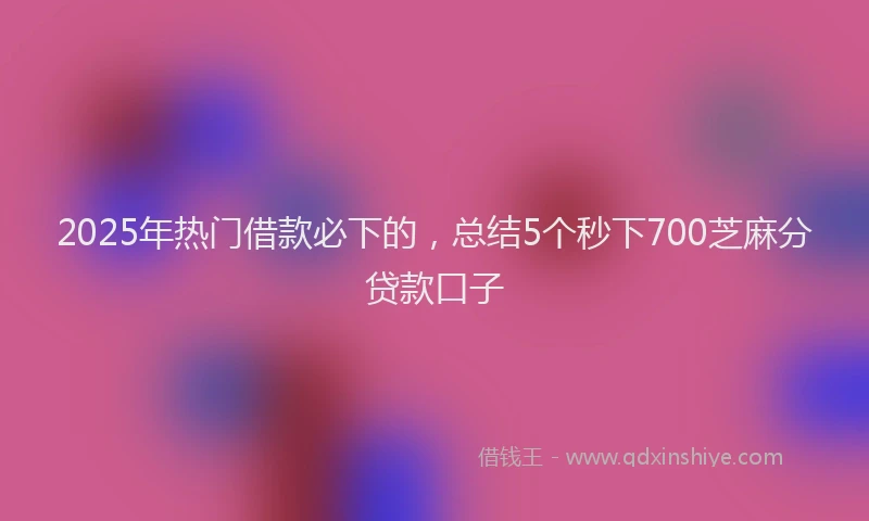 2025年热门借款必下的，总结5个秒下700芝麻分贷款口子