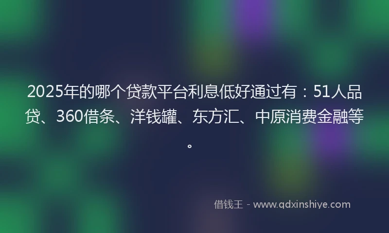 2025年的哪个贷款平台利息低好通过有：51人品贷、360借条、洋钱罐、东方汇、中原消费金融等。