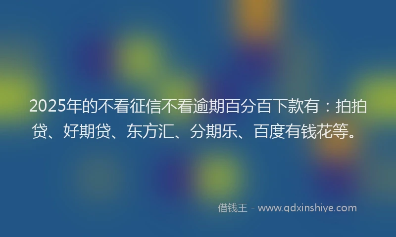 2025年的不看征信不看逾期百分百下款有：拍拍贷、好期贷、东方汇、分期乐、百度有钱花等。