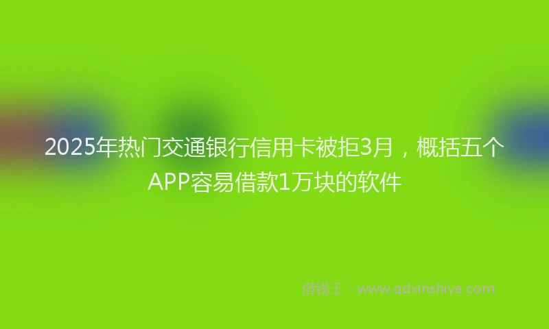 2025年热门交通银行信用卡被拒3月，概括五个APP容易借款1万块的软件