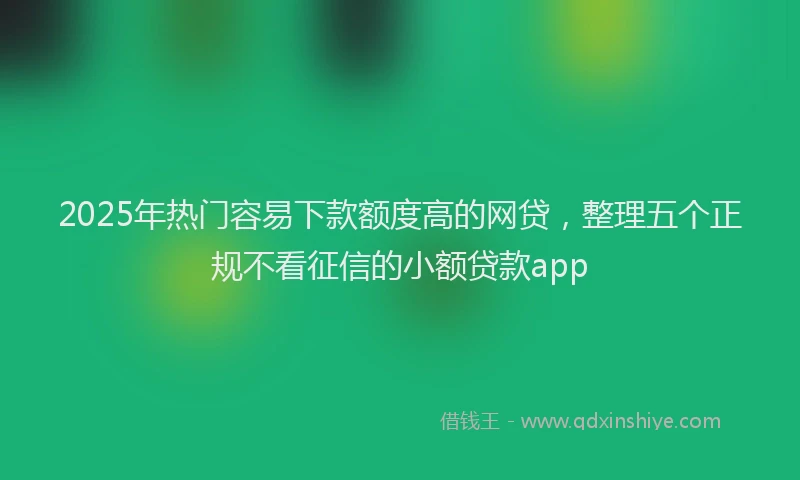 2025年热门容易下款额度高的网贷，整理五个正规不看征信的小额贷款app