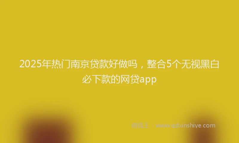 2025年热门南京贷款好做吗，整合5个无视黑白必下款的网贷app