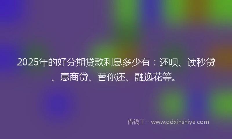 2025年的好分期贷款利息多少有：还呗、读秒贷、惠商贷、替你还、融逸花等。