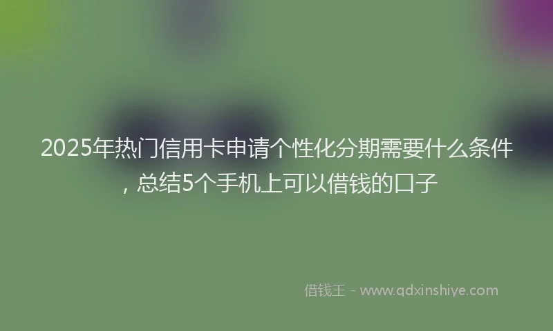 2025年热门信用卡申请个性化分期需要什么条件，总结5个手机上可以借钱的口子