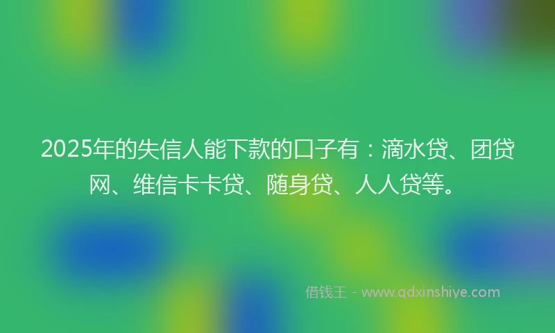 2025年的失信人能下款的口子有：滴水贷、团贷网、维信卡卡贷、随身贷、人人贷等。